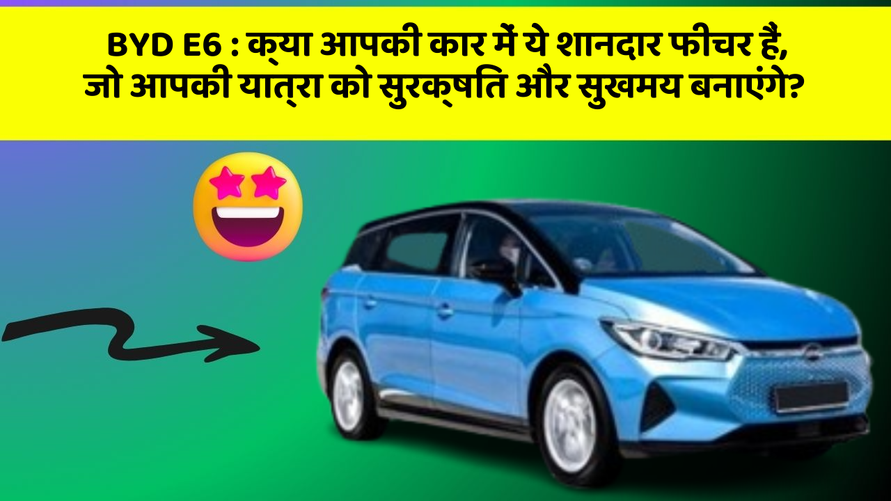 BYD E6: क्या आपकी कार में ये शानदार फीचर हैं, जो आपकी यात्रा को सुरक्षित और सुखमय बनाएंगे?