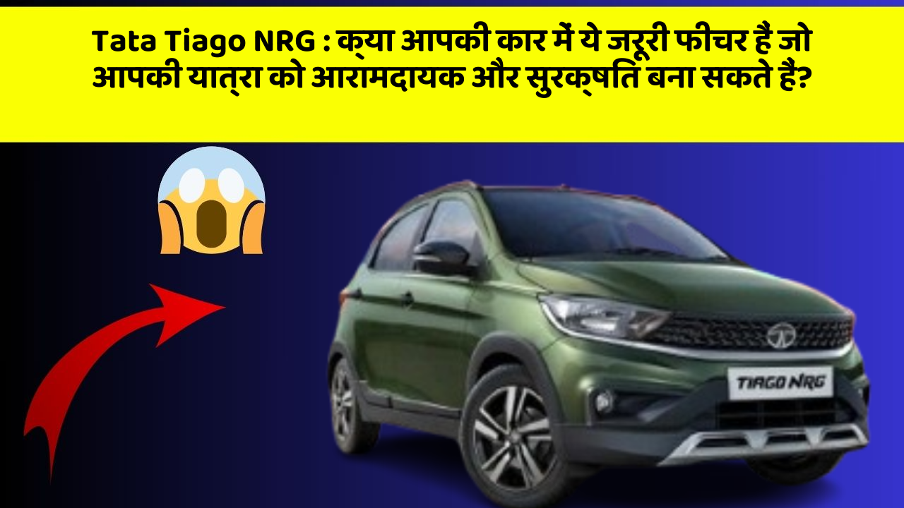 Tata Tiago NRG: क्या आपकी कार में ये जरूरी फीचर हैं जो आपकी यात्रा को आरामदायक और सुरक्षित बना सकते हैं?
