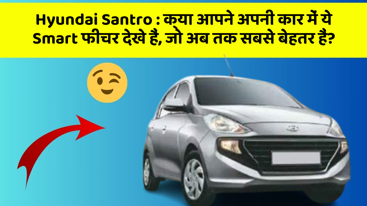 Hyundai Santro : क्या आपने अपनी कार में ये Smart फीचर देखे हैं, जो अब तक सबसे बेहतर हैं?